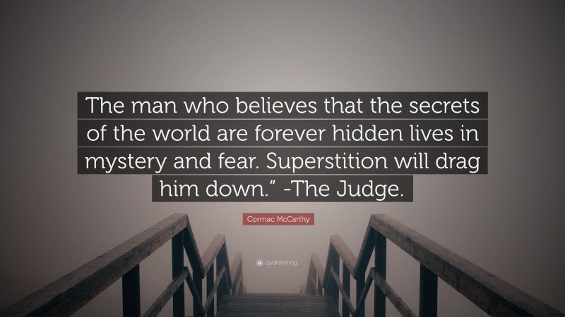 Cormac McCarthy Quote: “The man who believes that the secrets of the world are forever hidden lives in mystery and fear. Superstition will drag him down.” -The Judge.”