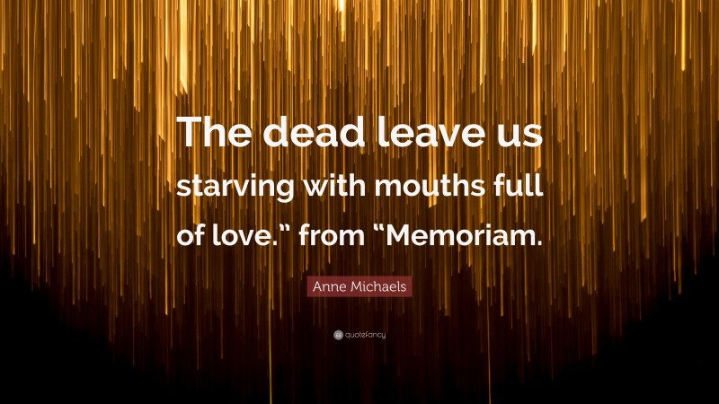 Anne Michaels Quote: “The dead leave us starving with mouths full of love.” from “Memoriam.”