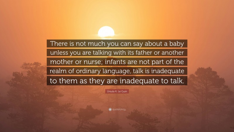 Ursula K. Le Guin Quote: “There is not much you can say about a baby unless you are talking with its father or another mother or nurse; infants are not part of the realm of ordinary language, talk is inadequate to them as they are inadequate to talk.”