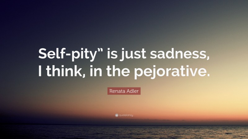 Renata Adler Quote: “Self-pity” is just sadness, I think, in the pejorative.”