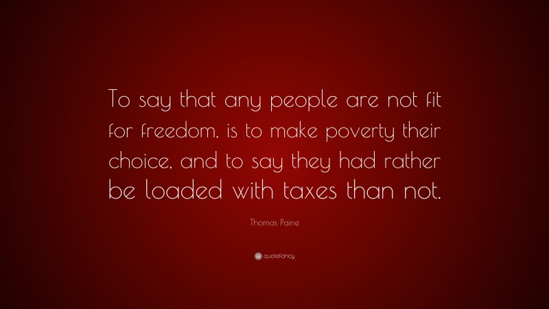 Thomas Paine Quote: “To say that any people are not fit for freedom, is to make poverty their choice, and to say they had rather be loaded with taxes than not.”