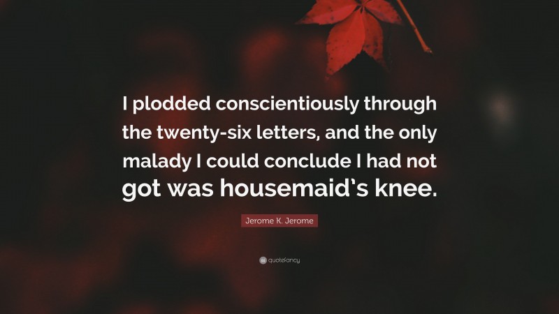 Jerome K. Jerome Quote: “I plodded conscientiously through the twenty-six letters, and the only malady I could conclude I had not got was housemaid’s knee.”