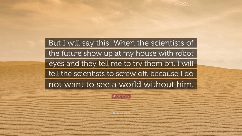 John Green Quote: “But I will say this: When the scientists of the future show up at my house with robot eyes and they tell me to try them on, I will tell the scientists to screw off, because I do not want to see a world without him.”