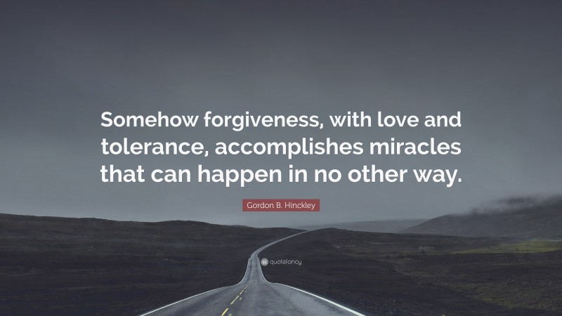 Gordon B. Hinckley Quote: “Somehow forgiveness, with love and tolerance, accomplishes miracles that can happen in no other way.”