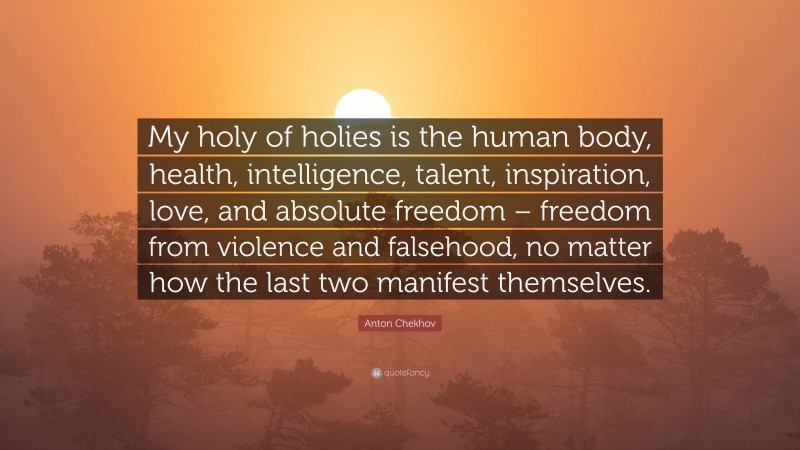 Anton Chekhov Quote: “My holy of holies is the human body, health, intelligence, talent, inspiration, love, and absolute freedom – freedom from violence and falsehood, no matter how the last two manifest themselves.”