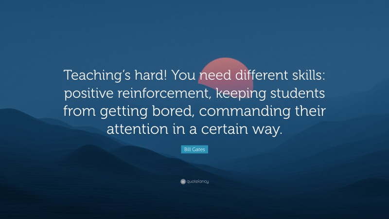 Bill Gates Quote: “Teaching’s hard! You need different skills: positive reinforcement, keeping students from getting bored, commanding their attention in a certain way.”