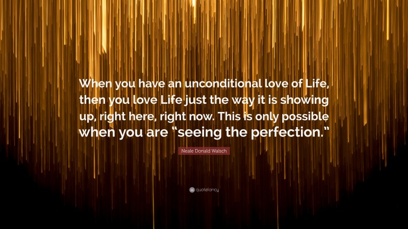 Neale Donald Walsch Quote: “When you have an unconditional love of Life, then you love Life just the way it is showing up, right here, right now. This is only possible when you are “seeing the perfection.””