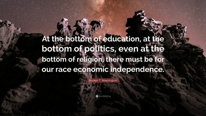 Booker T. Washington Quote: “At the bottom of education, at the bottom of politics, even at the bottom of religion, there must be for our race economic independence.”