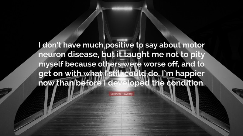 Stephen Hawking Quote: “I don’t have much positive to say about motor neuron disease, but it taught me not to pity myself because others were worse off, and to get on with what I still could do. I’m happier now than before I developed the condition.”