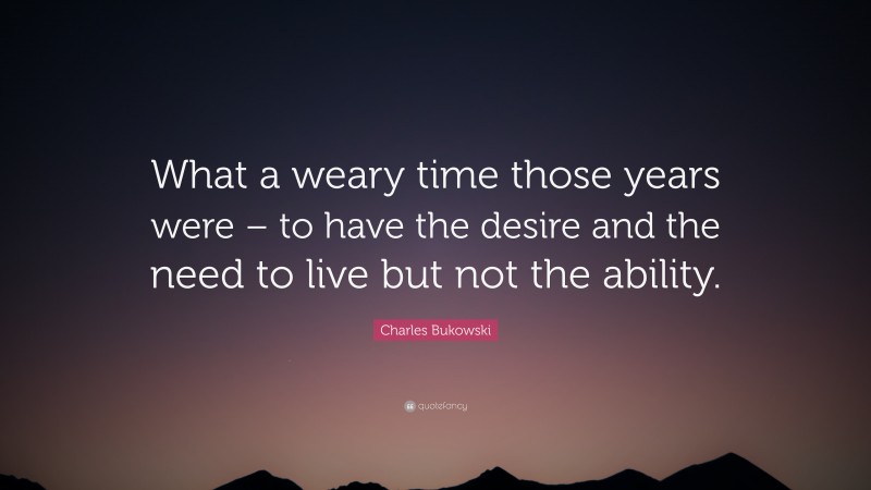 Charles Bukowski Quote: “What a weary time those years were – to have the desire and the need to live but not the ability.”