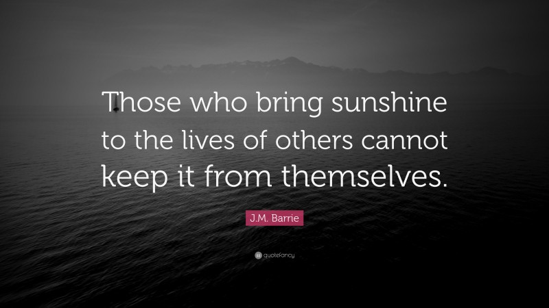J.M. Barrie Quote: “Those who bring sunshine to the lives of others cannot keep it from themselves.”