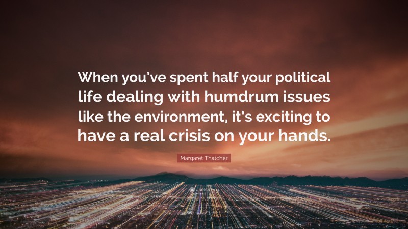 Margaret Thatcher Quote: “When you’ve spent half your political life dealing with humdrum issues like the environment, it’s exciting to have a real crisis on your hands.”