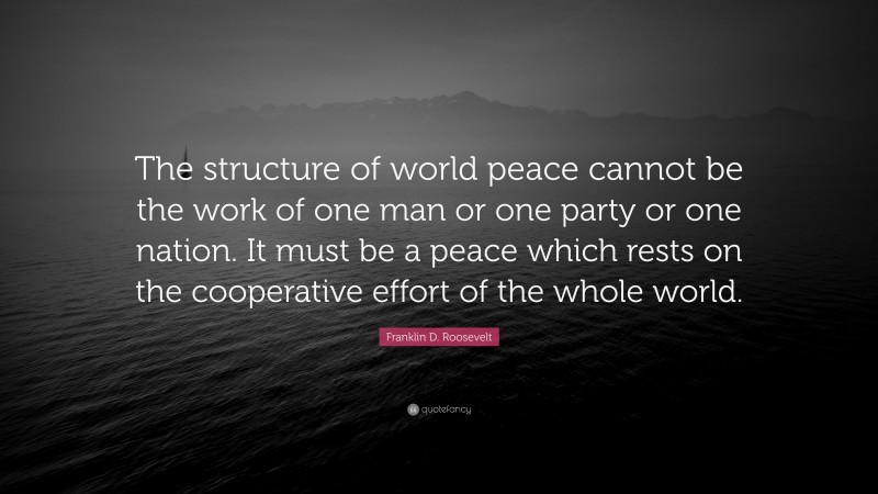 Franklin D. Roosevelt Quote: “The structure of world peace cannot be the work of one man or one party or one nation. It must be a peace which rests on the cooperative effort of the whole world.”