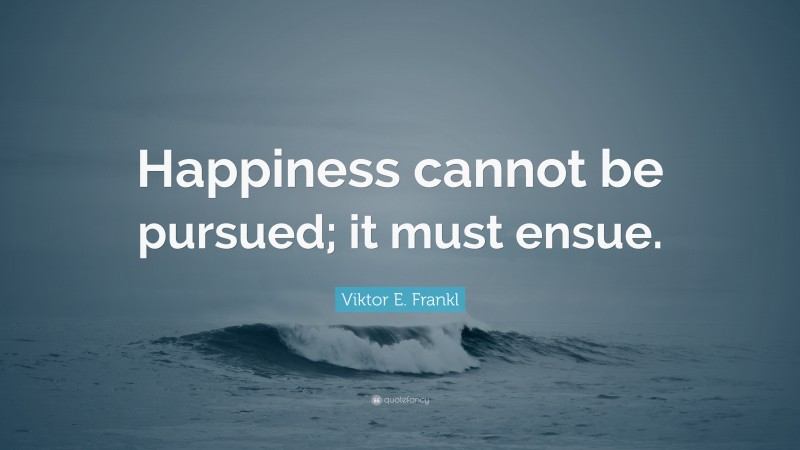 Viktor E. Frankl Quote: “Happiness cannot be pursued; it must ensue.”