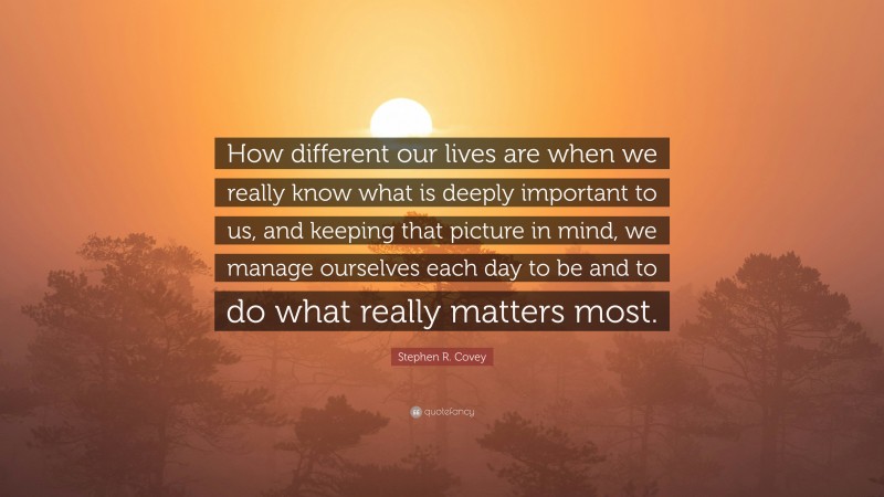 Stephen R. Covey Quote: “How different our lives are when we really know what is deeply important to us, and keeping that picture in mind, we manage ourselves each day to be and to do what really matters most.”