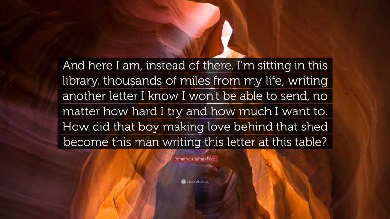 Jonathan Safran Foer Quote: “And here I am, instead of there. I’m sitting in this library, thousands of miles from my life, writing another letter I know I won’t be able to send, no matter how hard I try and how much I want to. How did that boy making love behind that shed become this man writing this letter at this table?”