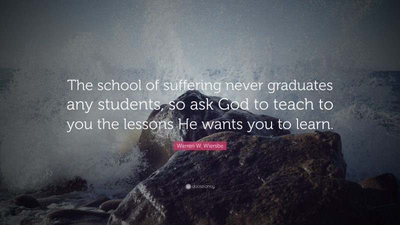 Warren W. Wiersbe Quote: “The school of suffering never graduates any students, so ask God to teach to you the lessons He wants you to learn.”