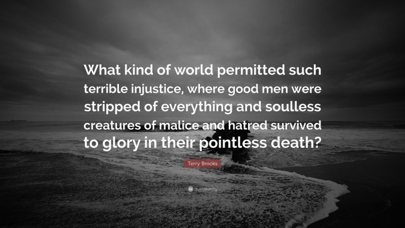 Terry Brooks Quote: “What kind of world permitted such terrible injustice, where good men were stripped of everything and soulless creatures of malice and hatred survived to glory in their pointless death?”