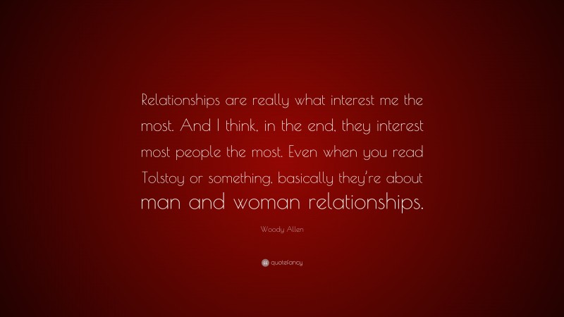 Woody Allen Quote: “Relationships are really what interest me the most. And I think, in the end, they interest most people the most. Even when you read Tolstoy or something, basically they’re about man and woman relationships.”