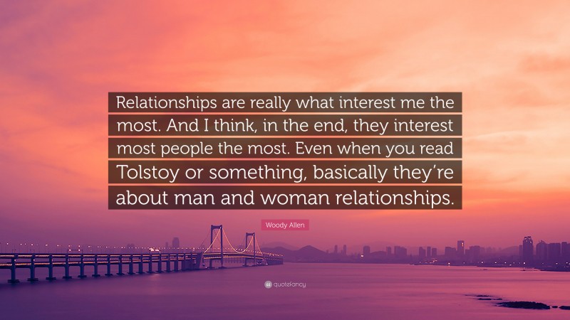Woody Allen Quote: “Relationships are really what interest me the most. And I think, in the end, they interest most people the most. Even when you read Tolstoy or something, basically they’re about man and woman relationships.”
