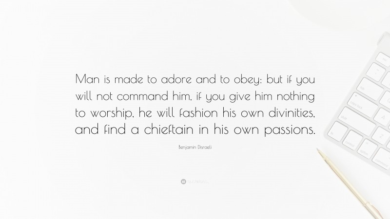 Benjamin Disraeli Quote: “Man is made to adore and to obey: but if you will not command him, if you give him nothing to worship, he will fashion his own divinities, and find a chieftain in his own passions.”