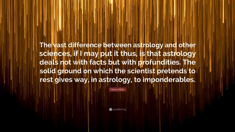 Henry Miller Quote: “The vast difference between astrology and other sciences, if I may put it thus, is that astrology deals not with facts but with profundities. The solid ground on which the scientist pretends to rest gives way, in astrology, to imponderables.”