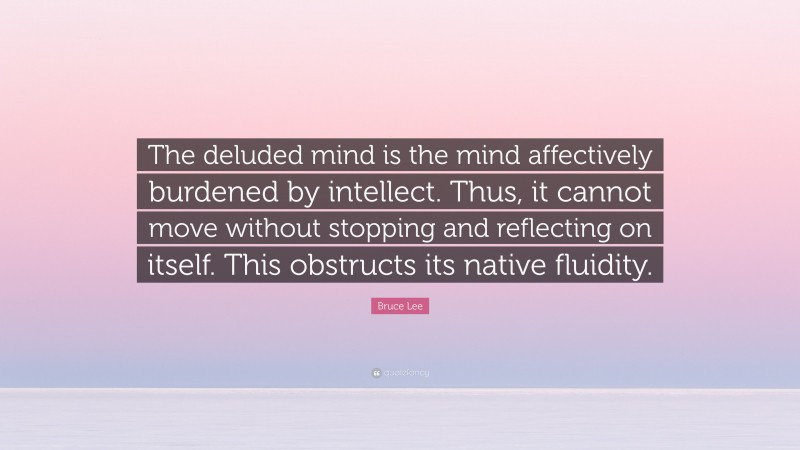 Bruce Lee Quote: “The deluded mind is the mind affectively burdened by intellect. Thus, it cannot move without stopping and reflecting on itself. This obstructs its native fluidity.”