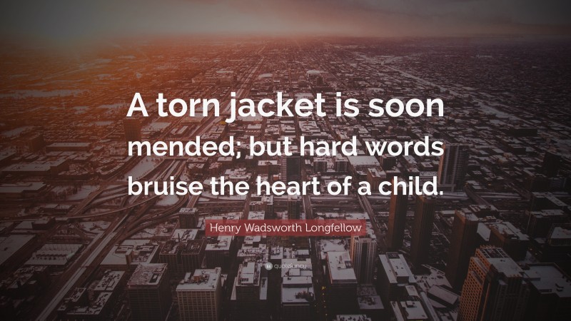 Henry Wadsworth Longfellow Quote: “A torn jacket is soon mended; but hard words bruise the heart of a child.”