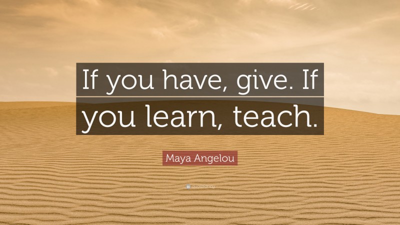 Maya Angelou Quote: “If you have, give. If you learn, teach.”