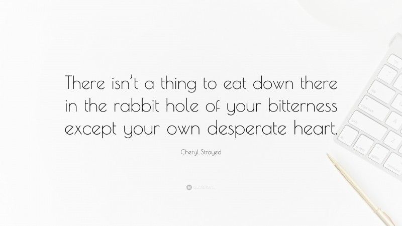 Cheryl Strayed Quote: “There isn’t a thing to eat down there in the rabbit hole of your bitterness except your own desperate heart.”