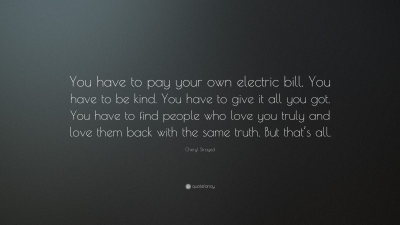 Cheryl Strayed Quote: “You have to pay your own electric bill. You have to be kind. You have to give it all you got. You have to find people who love you truly and love them back with the same truth. But that’s all.”