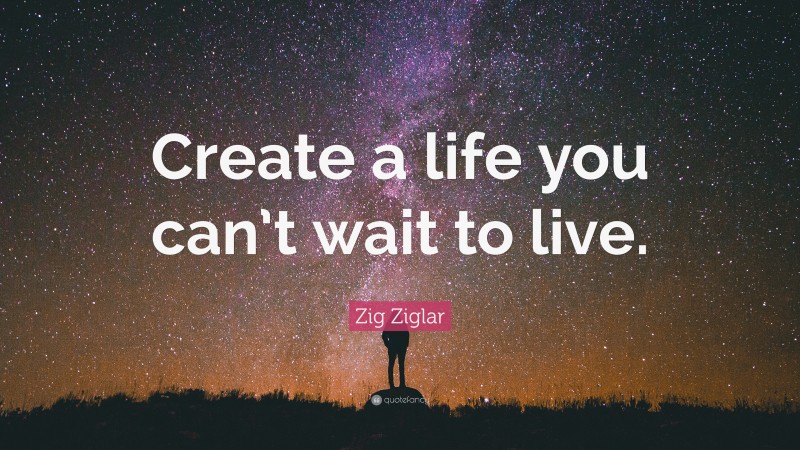 Zig Ziglar Quote: “Create a life you can’t wait to live.”