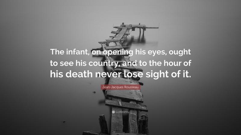 Jean-Jacques Rousseau Quote: “The infant, on opening his eyes, ought to see his country, and to the hour of his death never lose sight of it.”