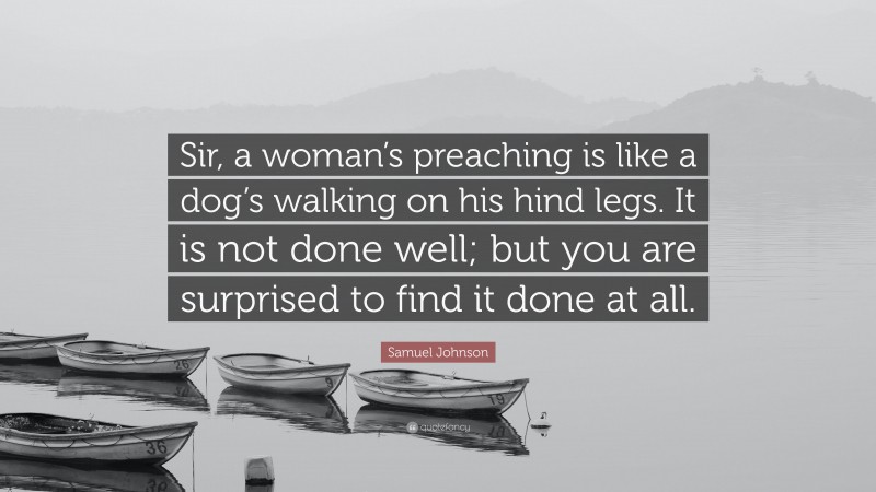 Samuel Johnson Quote: “Sir, a woman’s preaching is like a dog’s walking on his hind legs. It is not done well; but you are surprised to find it done at all.”