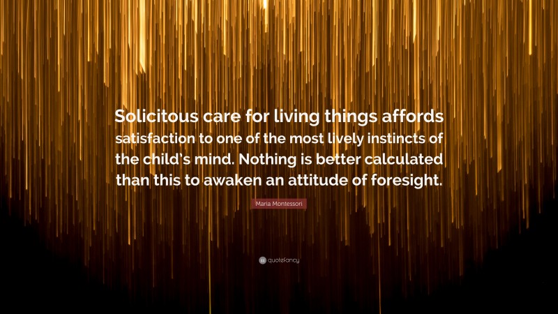 Maria Montessori Quote: “Solicitous care for living things affords satisfaction to one of the most lively instincts of the child’s mind. Nothing is better calculated than this to awaken an attitude of foresight.”