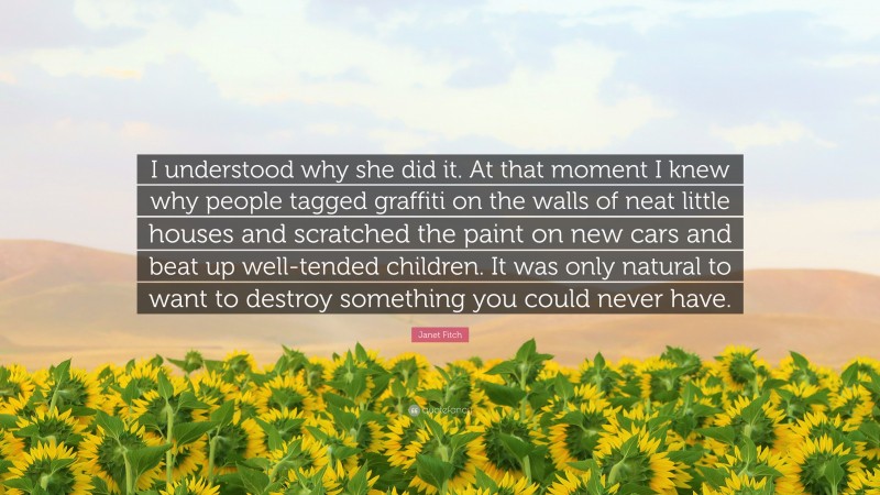 Janet Fitch Quote: “I understood why she did it. At that moment I knew why people tagged graffiti on the walls of neat little houses and scratched the paint on new cars and beat up well-tended children. It was only natural to want to destroy something you could never have.”
