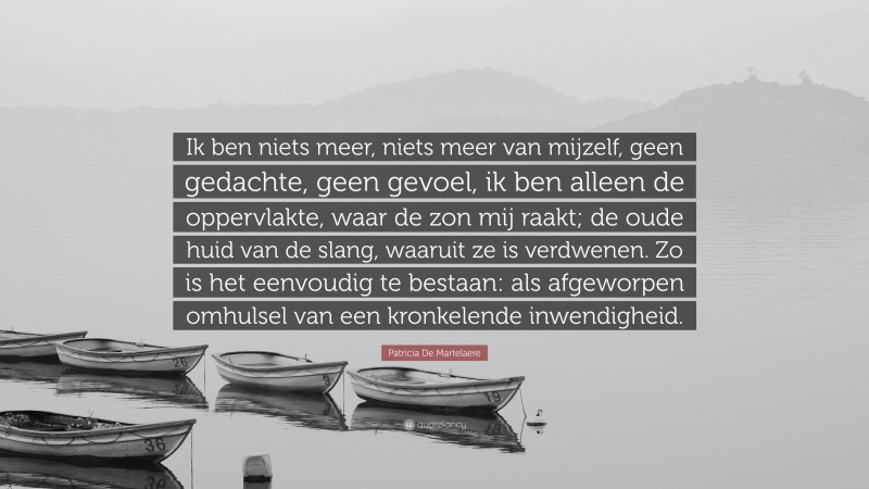 Patricia De Martelaere Quote: “Ik ben niets meer, niets meer van mijzelf, geen gedachte, geen gevoel, ik ben alleen de oppervlakte, waar de zon mij raakt; de oude huid van de slang, waaruit ze is verdwenen. Zo is het eenvoudig te bestaan: als afgeworpen omhulsel van een kronkelende inwendigheid.”