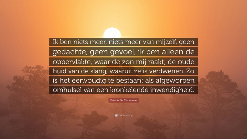 Patricia De Martelaere Quote: “Ik ben niets meer, niets meer van mijzelf, geen gedachte, geen gevoel, ik ben alleen de oppervlakte, waar de zon mij raakt; de oude huid van de slang, waaruit ze is verdwenen. Zo is het eenvoudig te bestaan: als afgeworpen omhulsel van een kronkelende inwendigheid.”