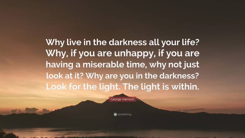 George Harrison Quote: “Why live in the darkness all your life? Why, if you are unhappy, if you are having a miserable time, why not just look at it? Why are you in the darkness? Look for the light. The light is within.”