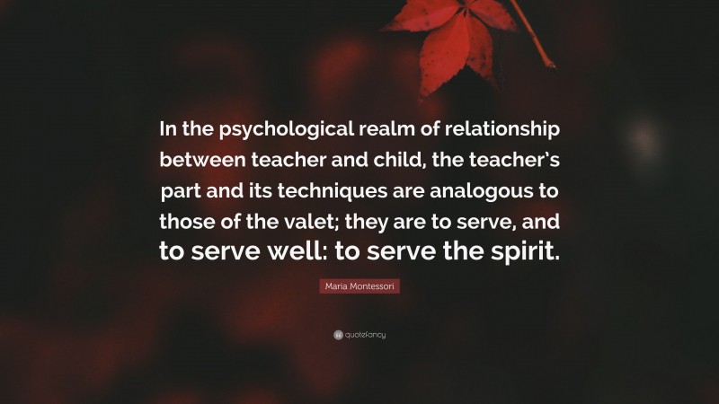 Maria Montessori Quote: “In the psychological realm of relationship between teacher and child, the teacher’s part and its techniques are analogous to those of the valet; they are to serve, and to serve well: to serve the spirit.”