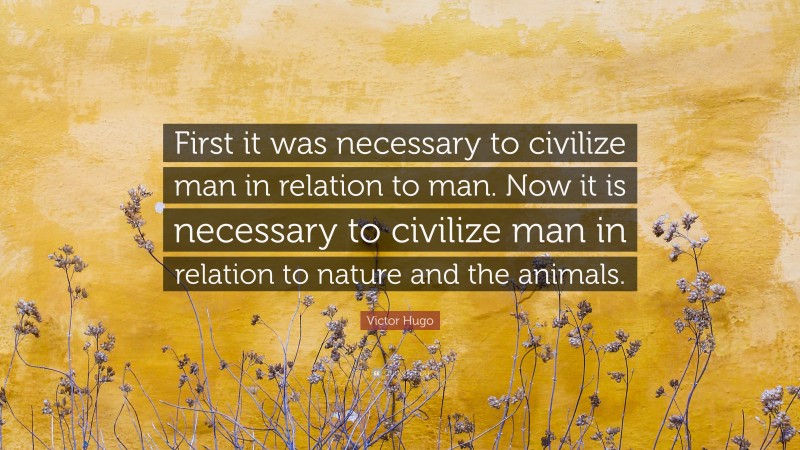 Victor Hugo Quote: “First it was necessary to civilize man in relation to man. Now it is necessary to civilize man in relation to nature and the animals.”