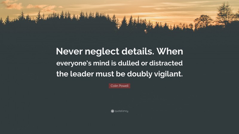 Colin Powell Quote: “Never neglect details. When everyone’s mind is dulled or distracted the leader must be doubly vigilant.”
