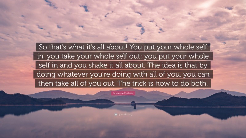 Lawrence Kushner Quote: “So that’s what it’s all about! You put your whole self in, you take your whole self out; you put your whole self in and you shake it all about. The idea is that by doing whatever you’re doing with all of you, you can then take all of you out. The trick is how to do both.”