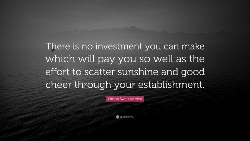 Orison Swett Marden Quote: “There is no investment you can make which will pay you so well as the effort to scatter sunshine and good cheer through your establishment.”
