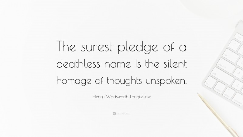 Henry Wadsworth Longfellow Quote: “The surest pledge of a deathless name Is the silent homage of thoughts unspoken.”