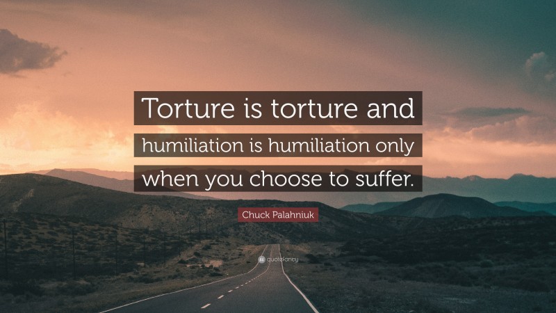 Chuck Palahniuk Quote: “Torture is torture and humiliation is humiliation only when you choose to suffer.”