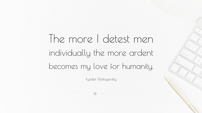Fyodor Dostoyevsky Quote: “The more I detest men individually the more ardent becomes my love for humanity.”