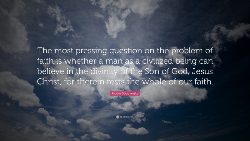 Fyodor Dostoyevsky Quote: “The most pressing question on the problem of faith is whether a man as a civilized being can believe in the divinity of the Son of God, Jesus Christ, for therein rests the whole of our faith.”
