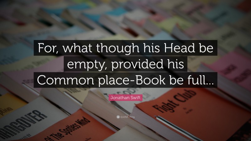 Jonathan Swift Quote: “For, what though his Head be empty, provided his Common place-Book be full...”