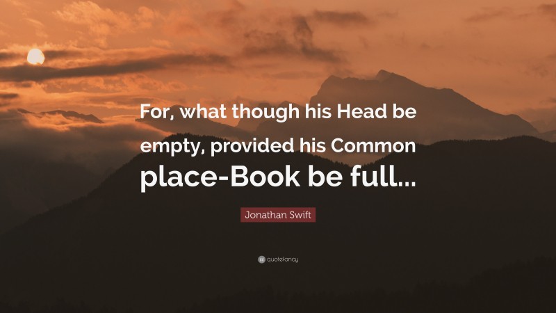Jonathan Swift Quote: “For, what though his Head be empty, provided his Common place-Book be full...”